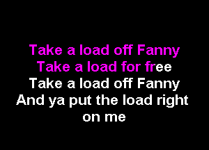 Take a load off Fanny
Take a load for free

Take a load off Fanny
And ya put the load right
on me