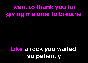 I want to thank you for
giving me time to breathe

Like a rock you waited
so patiently