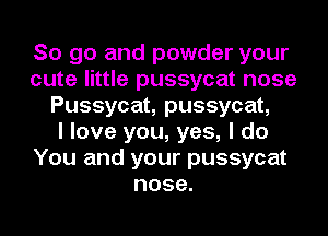 So go and powder your
cute little pussycat nose
Pussycat, pussycat,

I love you, yes, I do
You and your pussycat
nose.