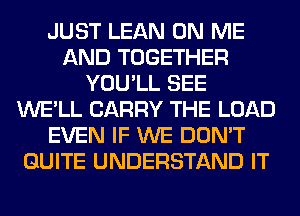 JUST LEAN ON ME
AND TOGETHER
YOU'LL SEE
WE'LL CARRY THE LOAD
EVEN IF WE DON'T
QUITE UNDERSTAND IT