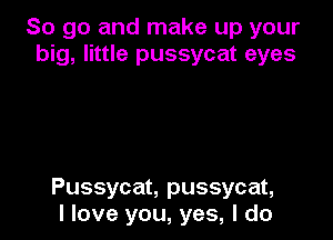 So go and make up your
big, little pussycat eyes

Pussycat, pussycat,
I love you, yes, I do