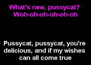 What's new, pussycat?
Woh-oh-oh-oh-oh-oh

Pussycat, pussycat, you're
delicious, and if my wishes
can all come true