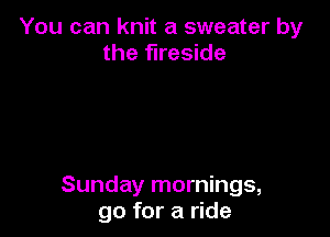 You can knit a sweater by
the fireside

Sunday mornings,
go for a ride