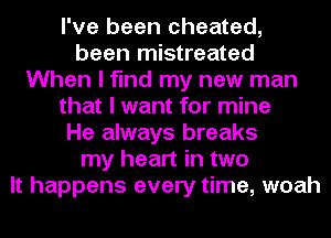 I've been cheated,
been mistreated
When I find my new man
that I want for mine
He always breaks
my heart in two
It happens every time, woah