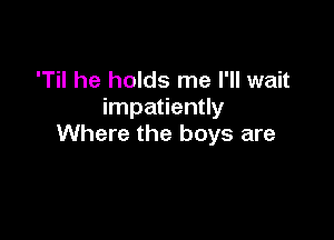 'Til he holds me I'll wait
impatiently

Where the boys are