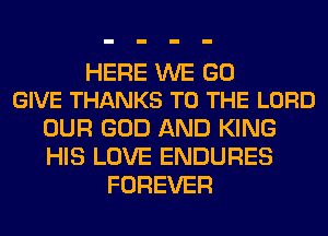 HERE WE GO
GIVE THANKS TO THE LORD

OUR GOD AND KING
HIS LOVE ENDURES
FOREVER