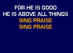 FOR HE IS GOOD
HE IS ABOVE ALL THINGS
SING PRAISE
SING PRAISE
