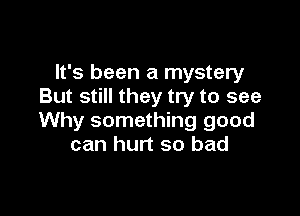 It's been a mystery
But still they try to see

Why something good
can hurt so bad