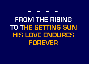 FROM THE RISING
TO THE SETTING SUN
HIS LOVE ENDURES
FOREVER