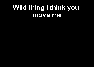 Wild thing I think you
move me