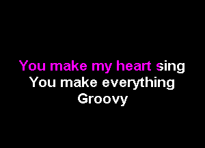 You make my heart sing

You make everything
Groovy