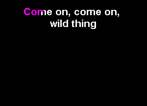 Come on, come on,
wild thing