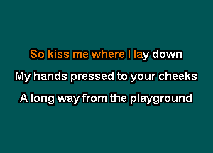 So kiss me where I lay down

My hands pressed to your cheeks

A long way from the playground