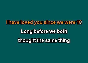 l have loved you since we were 18

Long before we both

thought the same thing