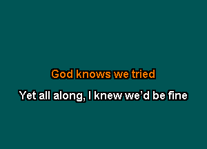 God knows we tried

Yet all along, I knew we d be fine