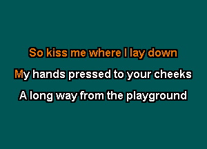 So kiss me where I lay down

My hands pressed to your cheeks

A long way from the playground