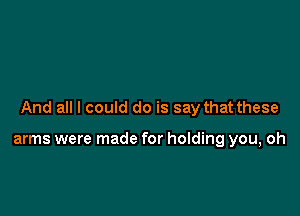 And all I could do is say that these

arms were made for holding you, oh