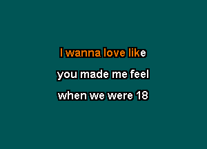 I wanna love like

you made me feel

when we were 18