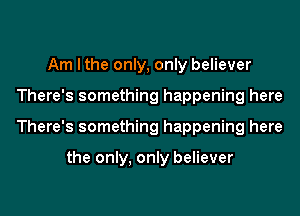 Am I the only, only believer
There's something happening here
There's something happening here

the only, only believer