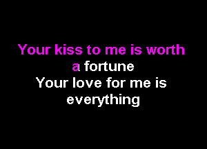 Your kiss to me is worth
a fortune

Your love for me is
everything