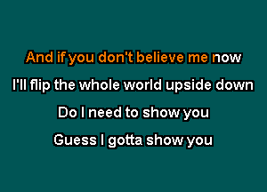 And ifyou don't believe me now

I'll flip the whole world upside down

Do I need to show you

ntta show you