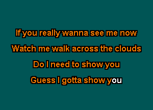 lfyou really wanna see me now
Watch me walk across the clouds

Do I need to show you

Guess I gotta show you