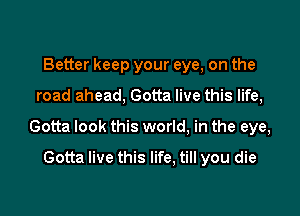 Better keep your eye, on the

road ahead, Gotta live this life,

Gotta look this world, in the eye,

Gotta live this life, till you die