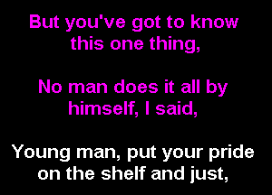 But you've got to know
this one thing,

No man does it all by
himself, I said,

Young man, put your pride
on the shelf and just,