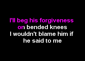 I'll beg his forgiveness
on bended knees

I wouldn't blame him if
he said to me