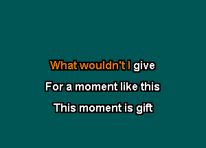 What wouldn't! give

For a moment like this

This moment is gift