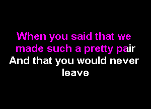 When you said that we
made such a pretty pair

And that you would never
leave