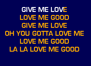 GIVE ME LOVE
LOVE ME GOOD
GIVE ME LOVE
0H YOU GOTTA LOVE ME
LOVE ME GOOD
LA LA LOVE ME GOOD