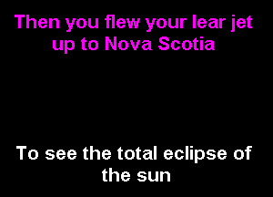 Then you flew your lear jet
up to Nova Scotia

To see the total eclipse of
the sun