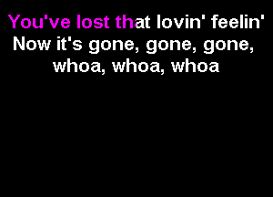 You've lost that lovin' feelin'
Now it's gone, gone, gone,
whoa, whoa, whoa