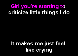 Girl you're starting to
criticize little things I do

It makes me just feel
like crying
