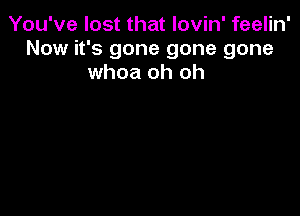 You've lost that lovin' feelin'
Now it's gone gone gone
whoa oh oh