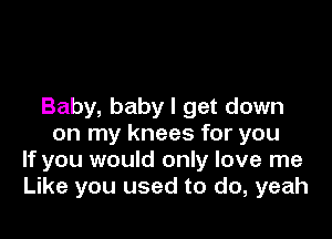 Baby, baby I get down

on my knees for you
If you would only love me
Like you used to do, yeah