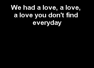 We had a love, a love,
a love you don't find
everyday