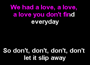 We had a love, a love,
a love you don't find
everyday

So don't, don't, don't, don't
let it slip away