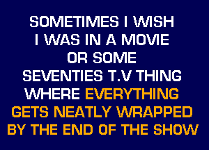 SOMETIMES I WISH
I WAS IN A MOVIE
0R SOME
SEVENTIES T.V THING
WHERE EVERYTHING

GETS NEATLY WRAPPED
BY THE END OF THE SHOW