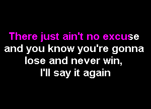 There just ain't no excuse
and you know you're gonna

lose and never win,
I'll say it again