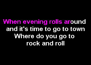 When evening rolls around
and it's time to go to town

Where do you go to
rock and roll