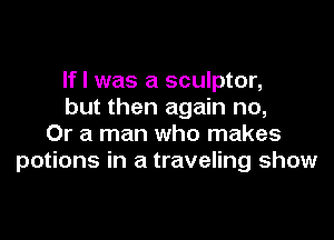 If I was a sculptor,
but then again no,

Or a man who makes
potions in a traveling show