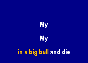 My
My

in a big ball and die