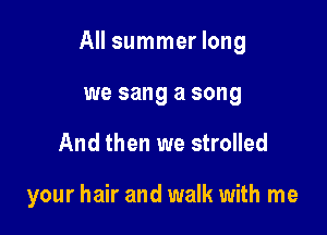All summer long

we sang a song
And then we strolled

your hair and walk with me
