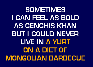 SOMETIMES
I CAN FEEL AS BOLD
AS GENGHIS KHAN
BUT I COULD NEVER
LIVE IN A YURT
ON A DIET 0F
MONGOLIAN BARBECUE