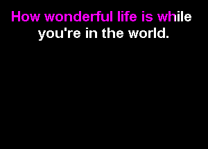 How wonderful life is while
you're in the world.