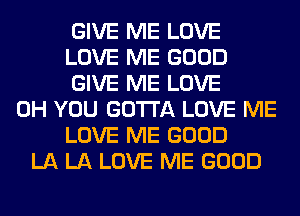 GIVE ME LOVE
LOVE ME GOOD
GIVE ME LOVE
0H YOU GOTTA LOVE ME
LOVE ME GOOD
LA LA LOVE ME GOOD