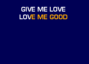 GIVE ME LOVE
LOVE ME GOOD