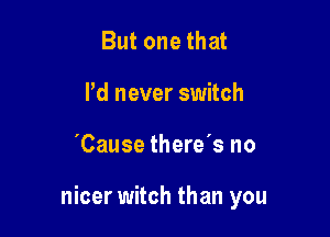 But one that
Pd never switch

'Cause there's no

nicer witch than you